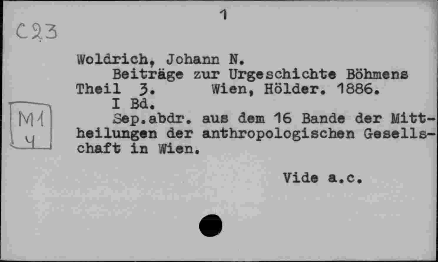 ﻿
1
Woldrich, Johann N.
Beiträge zur Urgeschichte Böhmens Theil J. Wien, Holder. 1886.
I Bd.
Sep.abdr. aus dem 16 Bande der Mittheilungen der anthropologischen Gesellschaft in Wien.
Vide a.c.